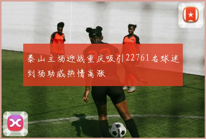泰山主场迎战重庆吸引22761名球迷到场助威热情高涨