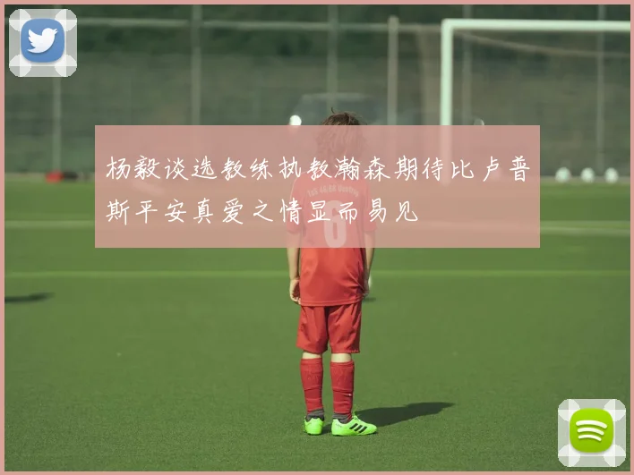杨毅谈选教练执教瀚森期待比卢普斯平安真爱之情显而易见