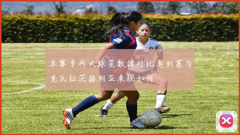 本赛季两大球星数据对比奥利塞与克瓦拉茨赫利亚表现如何