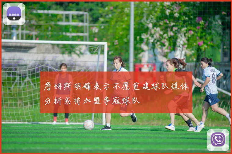 詹姆斯明确表示不愿重建球队媒体分析或将加盟争冠球队