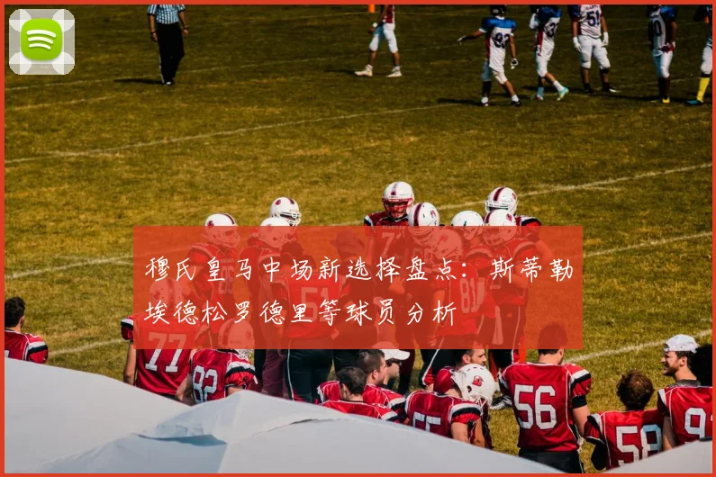 穆氏皇马中场新选择盘点：斯蒂勒埃德松罗德里等球员分析