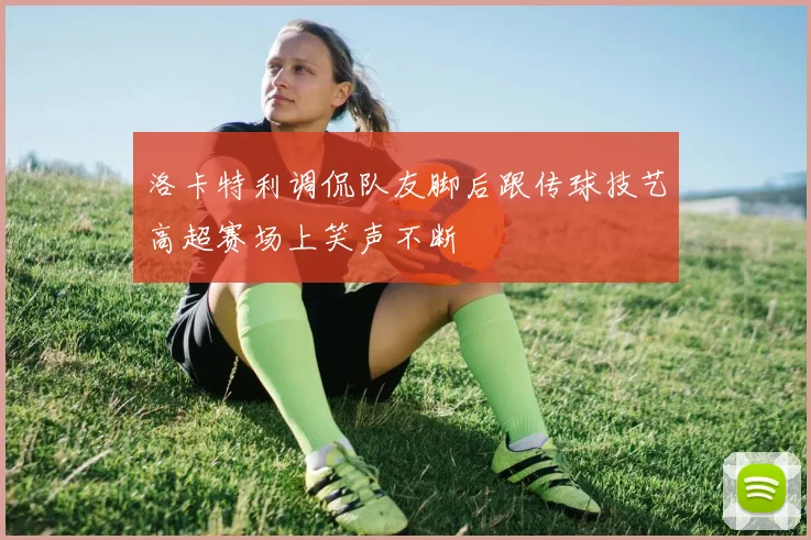 洛卡特利调侃队友脚后跟传球技艺高超赛场上笑声不断