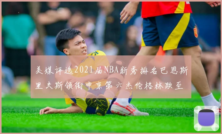 美媒评选2021届NBA新秀排名巴恩斯里夫斯领衔申京第六杰伦格林跌至第九