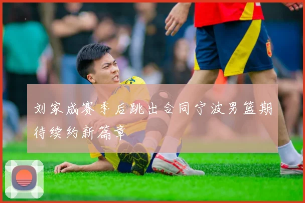 刘家成赛季后跳出合同宁波男篮期待续约新篇章
