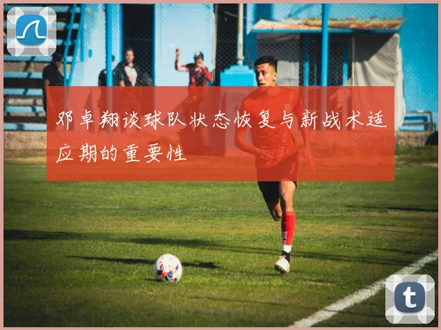 邓卓翔谈球队状态恢复与新战术适应期的重要性