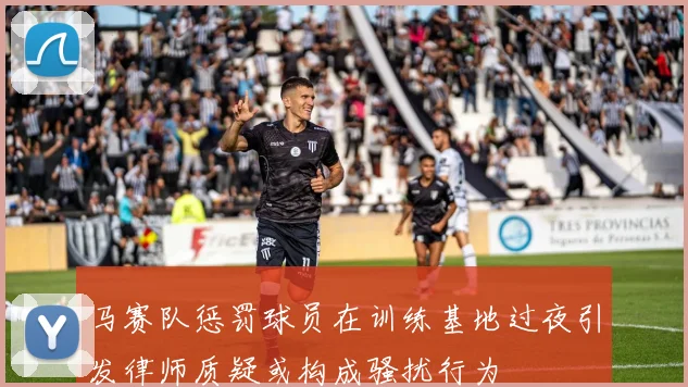 马赛队惩罚球员在训练基地过夜引发律师质疑或构成骚扰行为