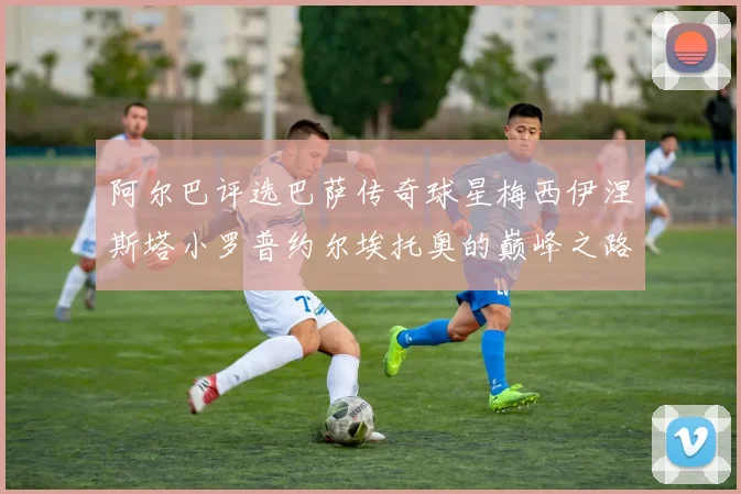 阿尔巴评选巴萨传奇球星梅西伊涅斯塔小罗普约尔埃托奥的巅峰之路